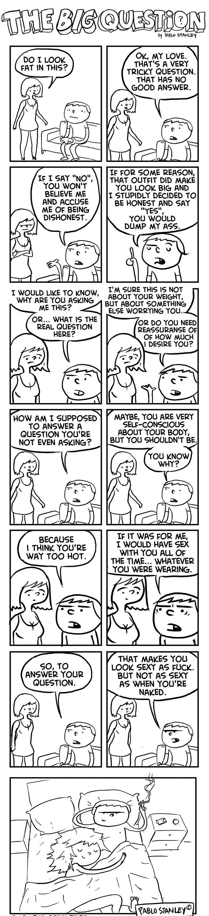 TiON o 0910 STMULEY Ok MY LOVEV THATS A VERY TRICKY QUESTION THAT HAS NO GOOD ANSWER 0 T LOOK T IN THIS IF FOR SOME REASON TF I SAY NO THAT OUTFIT DID MAKE YOU WONT YOU LOOK BIG AND BELIEVE ME 1 STUPIDLY DECIDED TO AND ACCUSE BE HONEST AND SAY ME OF BEING YES DISHONEST YOU WOULD DUMP MY ASS TM SURE THIS IS NOT 1 WOULD LIKE TO kNow z 2R TR o7 WHY ARE YOU ASKING BUT ABOUT SOMETHING ME THIS 4 ELSE WO