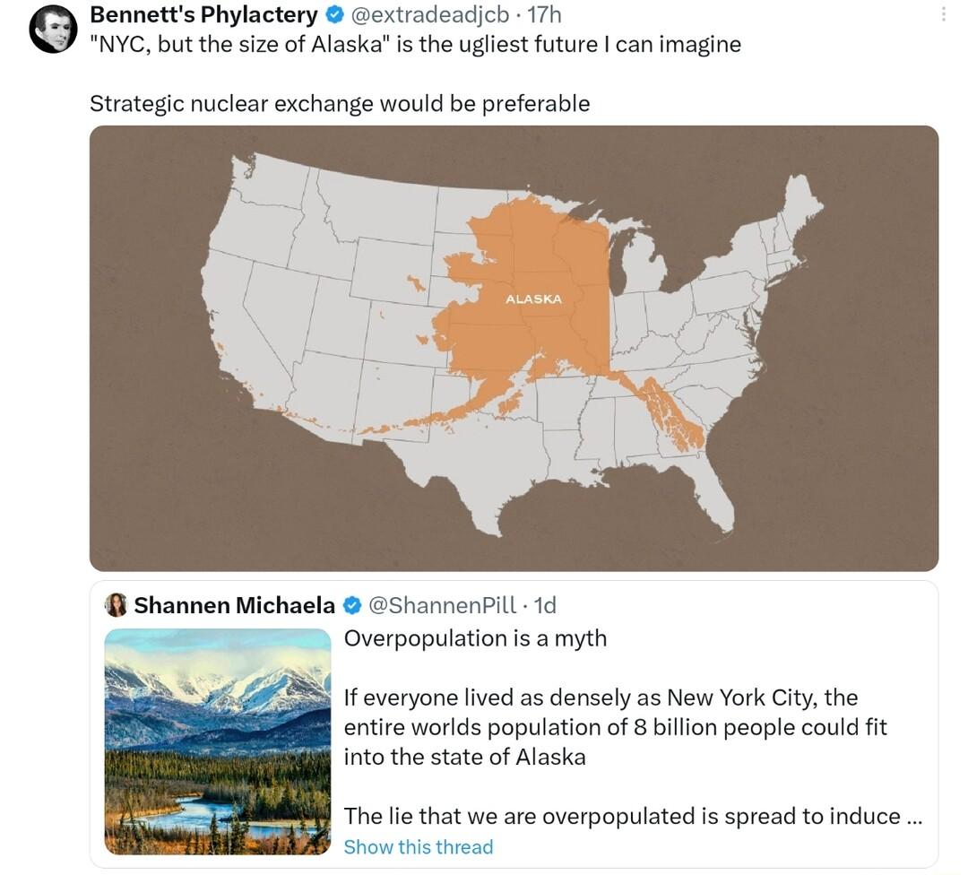 Bennetts Phylactery extradeadjcb 17h NYC but the size o Alaskais the ugliest future can Imagine Strategic nuclear exchange would be preferable Shannen Michaela Shannenil 1d S Overpopulationis amyth f veryone lived as densely as New York Citythe entire worlds population of 8 billion people could it into the state of Alaska The e that we are overpopulated Is spread to induce