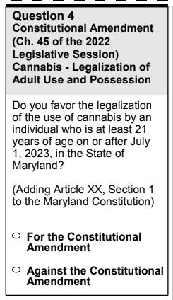 Question 4 Constitutional Amendment Ch 45 of the 2022 Legislative Session Cannabis Legalization of Adult Use and Possession Do you favor the legalization of the use of cannabis by an individual who is at least 21 years of age on or after July 1 2023 in the State of Maryland Adding Article XX Section 1 to the Maryland Constitution For the Constitutional Amendment Against the Constitutional Amendmen