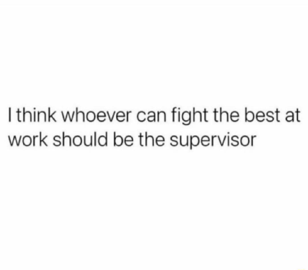 I think whoever can fight the best at work should be the supervisor