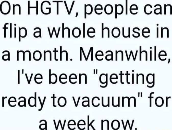 On HGTV people can flip a whole house in a month Meanwhile Ive been getting ready to vacuum for a week now