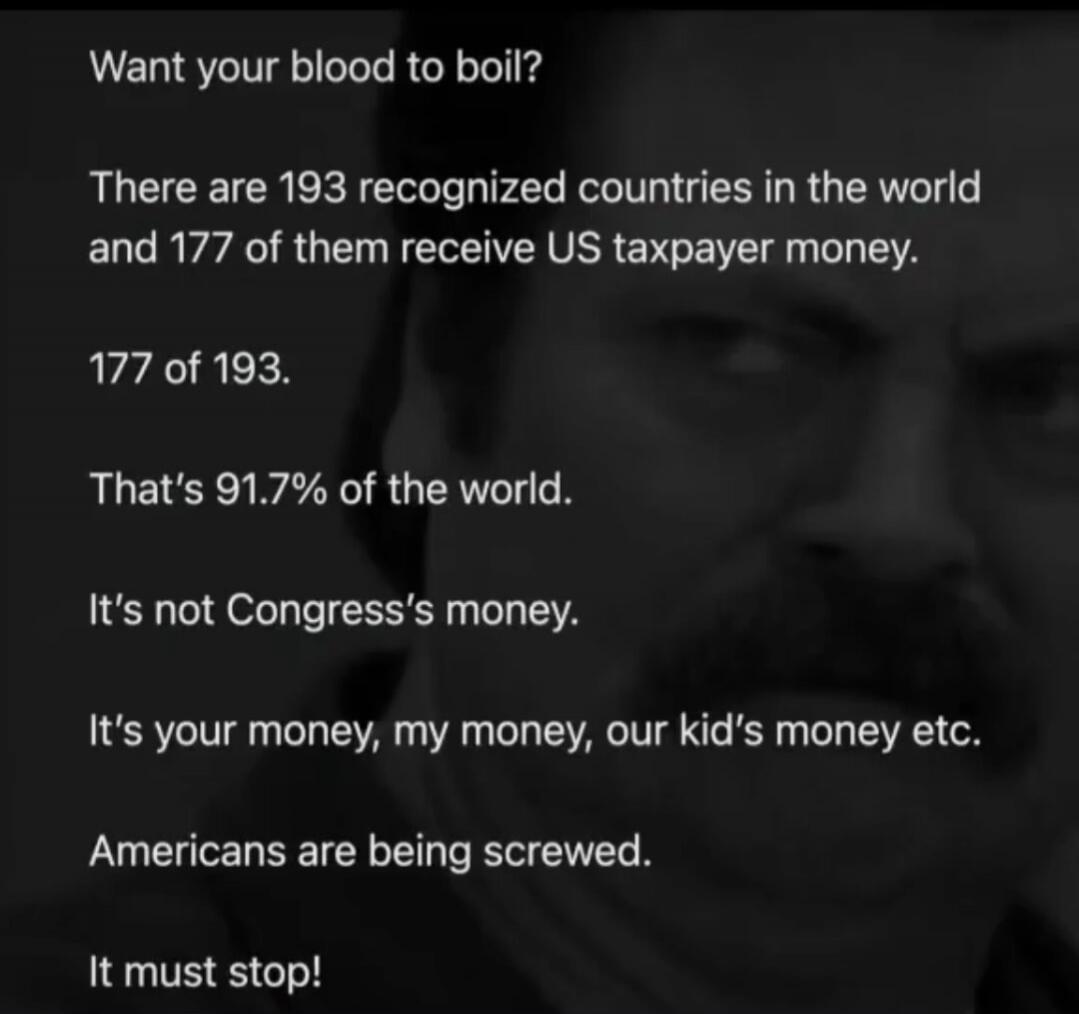 Want your blood to boil? There are 193 recognized countries in the world and 177 of them receive US taxpayer money. 177 of 193. That's 91.7% of the world. It's not Congress's money. It's your money, my money, our kid's money etc. Americans are being screwed. It must stop!