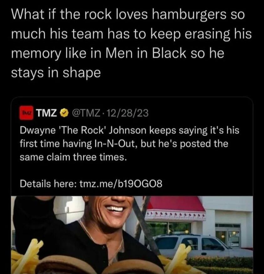 What if the rock loves hamburgers so much his team has to keep erasing his memory like in Men in Black so he stays in shape TMZ TMZ 122823 Dwayne The Rock Johnson keeps saying its his first time having In N Out but hes posted the same claim three times PEETENER G AN EY e elele