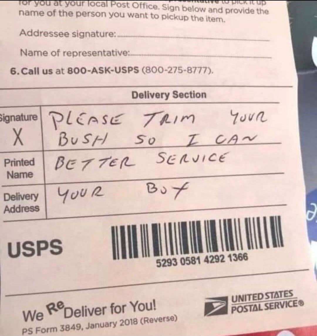 for you at your local Post Office. Sign below and provide the name of the person you want to pick up the item. Addressee signature: Name of representative: 6. Call us at 800-ASK-USPS (800-275-8777). Delivery Section Signature X PLEASE TRIM YOUR BUSH SO I CAN BETTER SERVICE YOUR BOY Printed Name Delivery Address USPS We ReDeliver for You! PS Form 38