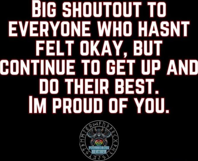 BIG SHOUTOUT TO EVERYONE WHO HASNT FELT OKAY, BUT CONTINUE TO GET UP AND DO THEIR BEST. IM PROUD OF YOU.