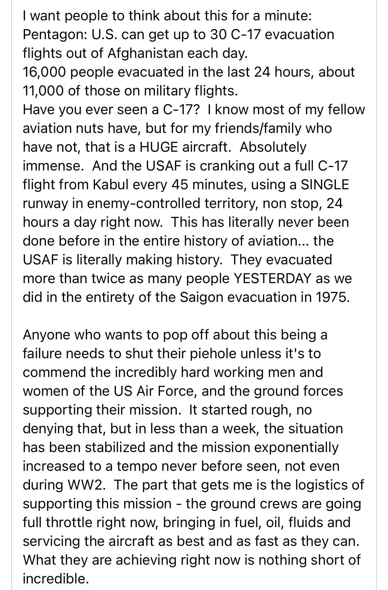 want people to think about this for a minute Pentagon US can get up to 30 C 17 evacuation flights out of Afghanistan each day 16000 people evacuated in the last 24 hours about 11000 of those on military flights Have you ever seen a C 17 know most of my fellow aviation nuts have but for my friendsfamily who have not that is a HUGE aircraft Absolutely immense And the USAF is cranking out a full C 17