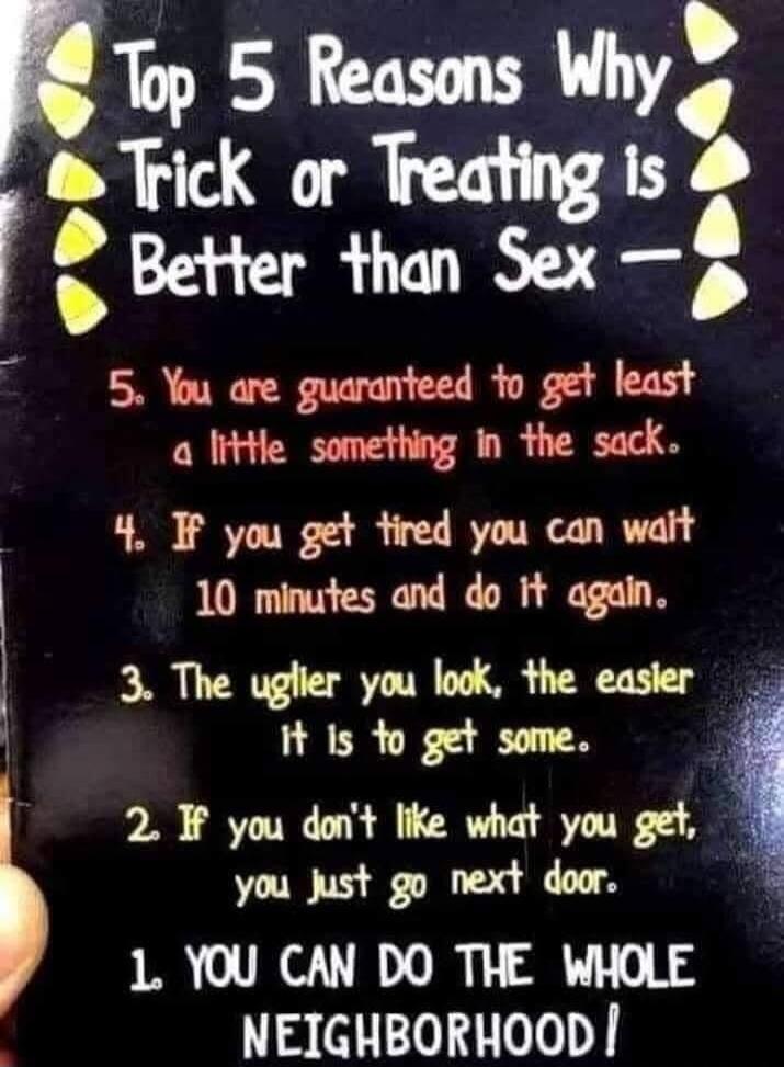 Top 5 Reasons Why Trick or Treating is Better than Sex - 5. You are guaranteed to get least a little something in the sack. 4. If you get tired you can wait 10 minutes and do it again. 3. The uglier you look, the easier it is to get some. 2. If you don't like what you get, you just go next door. 1. YOU CAN DO THE WHOLE NEIGHBORHOOD!