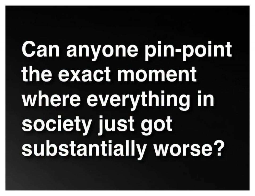 Can anyone pin-point the exact moment where everything in society just got substantially worse?