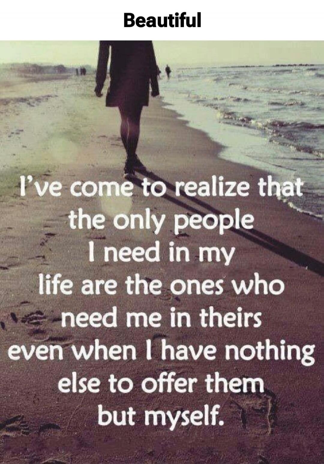Beautiful
I've come to realize that the only people I need in my life are the ones who need me in theirs even when I have nothing else to offer them but myself.