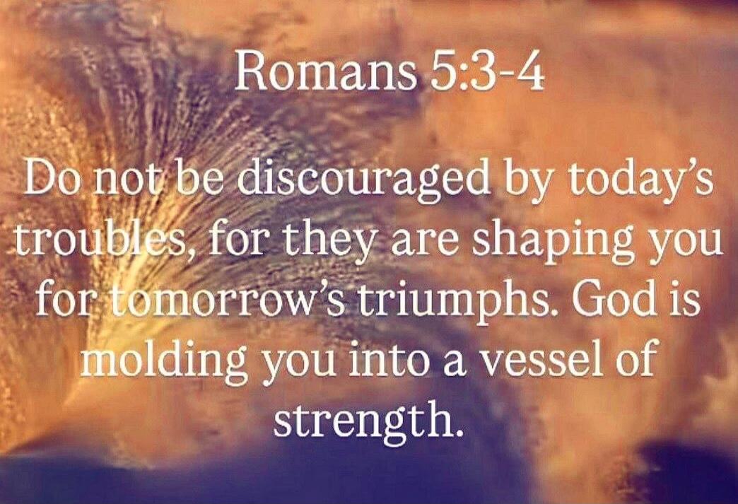Romans 5:3-4
Do not be discouraged by today’s troubles, for they are shaping you for tomorrow’s triumphs. God is molding you into a vessel of strength.