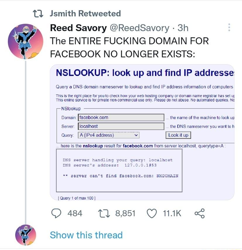 11 Jsmith Retweeted Reed Savory ReedSavory 3h The ENTIRE FUCKING DOMAIN FOR FACEBOOK NO LONGER EXISTS NSLOOKUP look up and find IP addresse Query a DNS domain nameserver to lookup and find IP address information of computers This is the right piace for you 1o Chieck how yous web hosling company o domain name registrar has Set up This oniine service is for private non commercial use only Please Go 