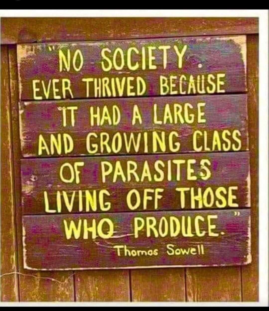 NO SOCIETY EVER THRIVED BECAUSE IT HAD A LARGE AND GROWING CLASS OF PARASITES LIVING OFF THOSE WHO PRODUCE. Thomas Sowell