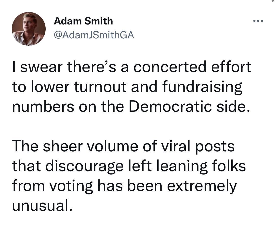 Adam Smith AdamJSmithGA swear theres a concerted effort to lower turnout and fundraising numbers on the Democratic side The sheer volume of viral posts that discourage left leaning folks from voting has been extremely unusual