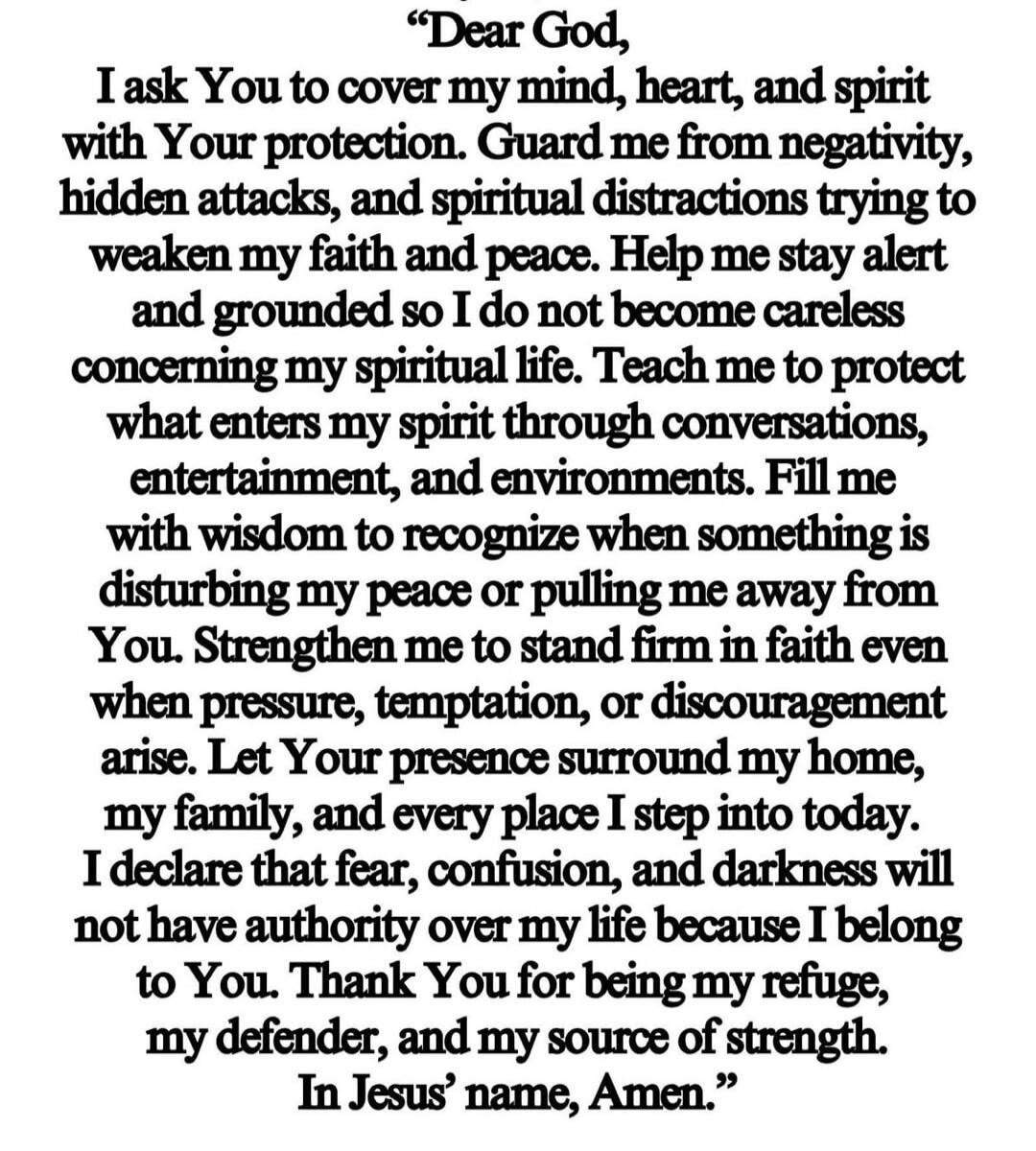 Dear God, I ask You to cover my mind, heart, and spirit with Your protection. Guard me from negativity, hidden attacks, and spiritual distractions trying to weaken my faith and peace. Help me stay alert and grounded so I do not become careless concerning my spiritual life. Teach me to protect what enters my spirit through conversations, entertainme