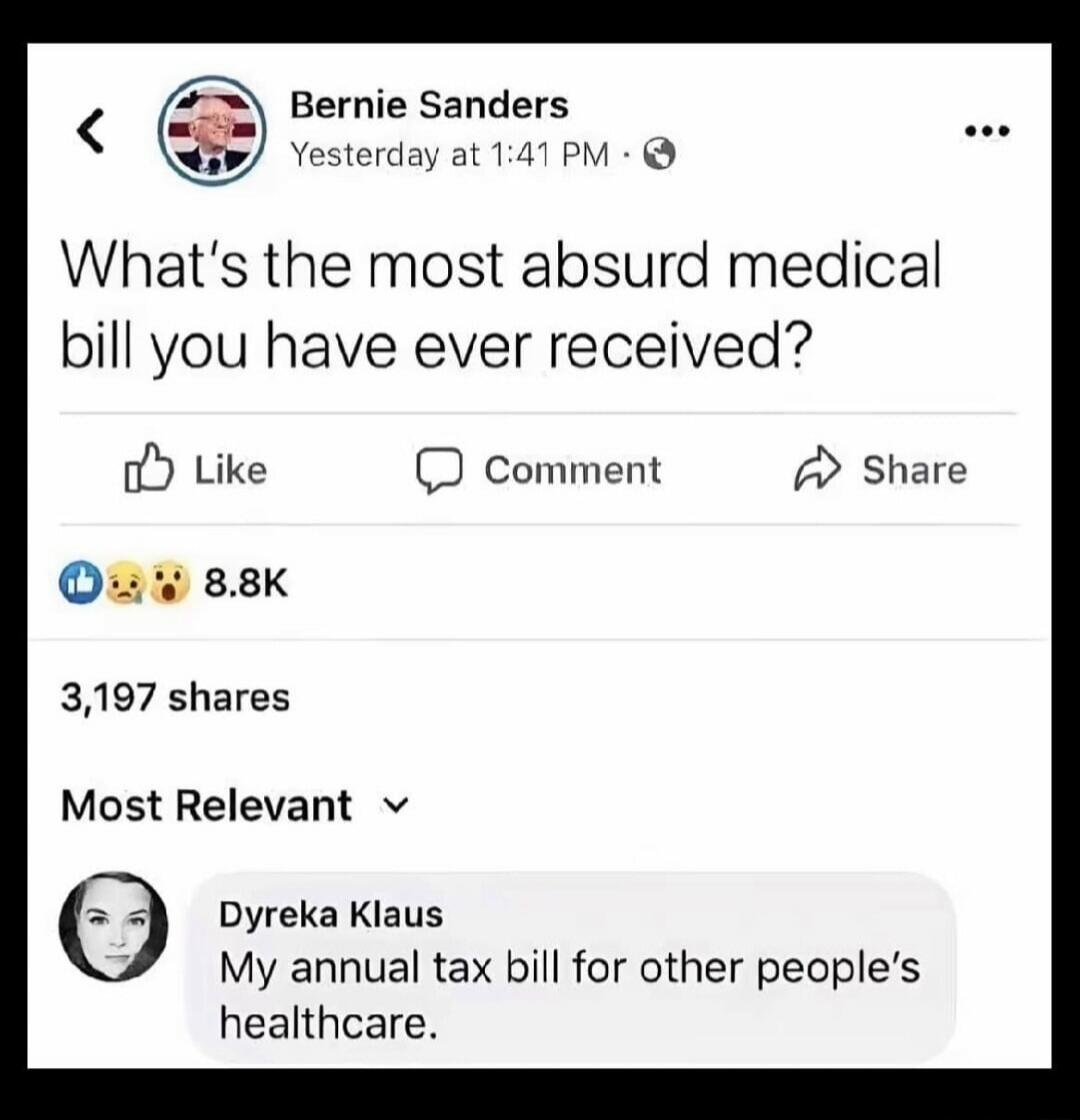 Bernie Sanders Yesterday at 1:41 PM What's the most absurd medical bill you have ever received? Like Comment Share 8.8K 3,197 shares Most Relevant Dyreka Klaus My annual tax bill for other people's healthcare.