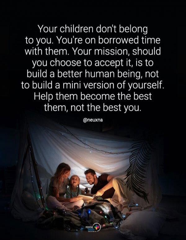 Your children don't belong to you. You're on borrowed time with them. Your mission, should you choose to accept it, is to build a better human being, not to build a mini version of yourself. Help them become the best them, not the best you. @neuxna