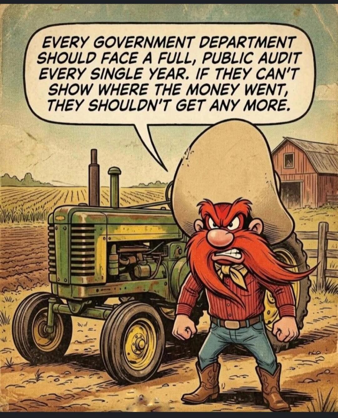 EVERY GOVERNMENT DEPARTMENT SHOULD FACE A FULL, PUBLIC AUDIT EVERY SINGLE YEAR. IF THEY CAN'T SHOW WHERE THE MONEY WENT, THEY SHOULDN'T GET ANY MORE.