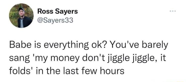 Ross Sayers Sayers33 Babe is everything ok Youve barely sang my money dont jiggle jiggle it folds in the last few hours