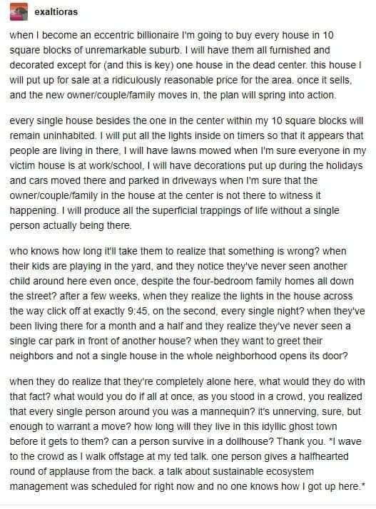 BB enattionss When become an eccentric bilonaire going to buy every house i 10 Square blocks of unremarkable suburb wil have them allumished ana decorated except for and this is key one house in the dead centerthis house Wil put up for sale at a idiculously reasonable price for the area ance f sells and the new ownercouplefamily moves in the plan will Spring into action every single Nouse besides 