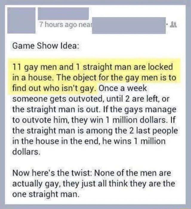 7 hours ago neal B Game Show Idea someone gets outvoted until 2 are left or the straight man is out If the gays manage to outvote him they win 1 million dollars If the straight man is among the 2 last people in the house in the end he wins 1 million dollars Now heres the twist None of the men are actually gay they just all think they are the one straight man