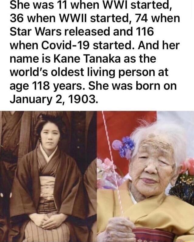 She was 11 when WW starteq 36 when WWII started 74 when Star Wars released and 116 when Covid 19 started And her name is Kane Tanaka as the worlds oldest living person at age 118 years She was born on January 2 1903