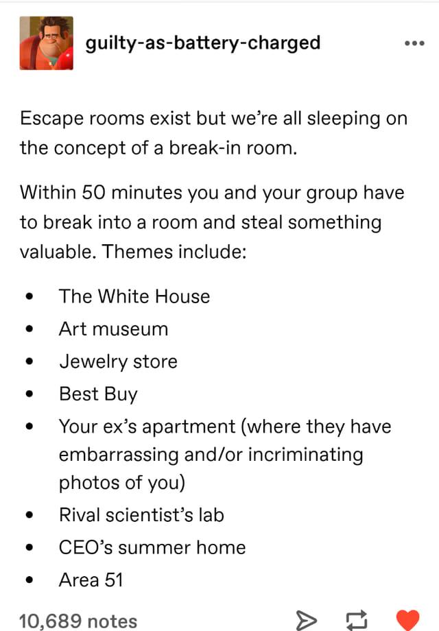 guilty as battery charged Escape rooms exist but were all sleeping on the concept of a break in room Within 50 minutes you and your group have to break into a room and steal something valuable Themes include 10689 notes The White House Art museum Jewelry store Best Buy Your exs apartment where they have embarrassing andor incriminating photos of you Rival scientists lab CEOs summer home Area 51 0 