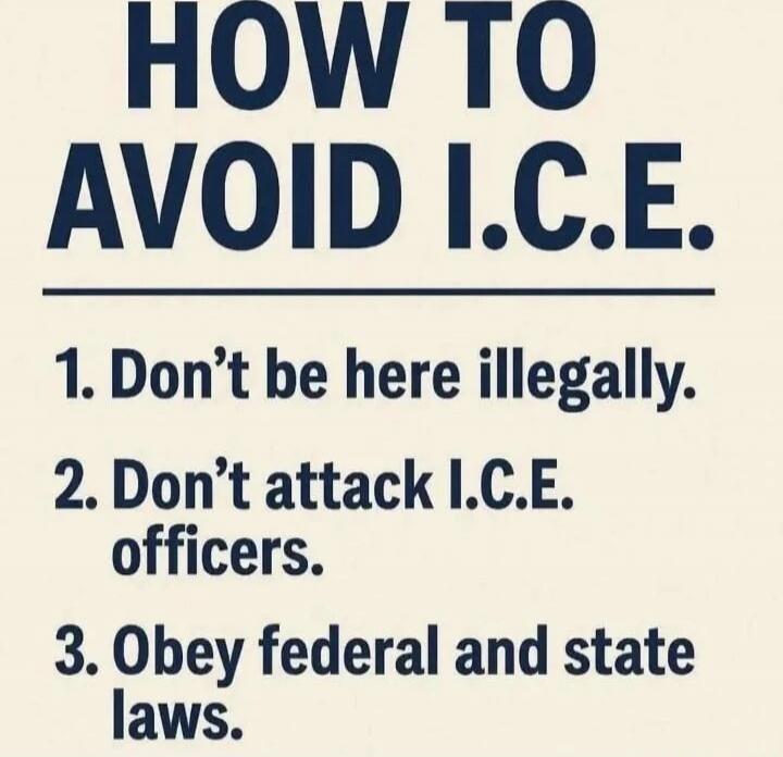 HOW TO AVOID I.C.E.
1. Don't be here illegally.
2. Don't attack I.C.E. officers.
3. Obey federal and state laws.