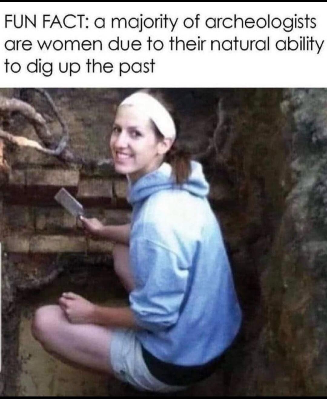 FUN FACT: a majority of archeologists are women due to their natural ability to dig up the past