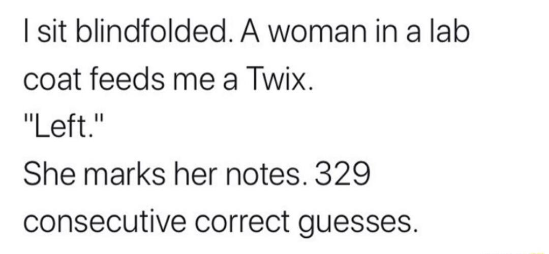 I sit blindfolded A woman in a lab coat feeds me a Twix Left She marks her notes 329 consecutive correct guesses