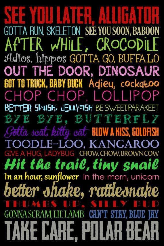 GOTTA RUN SKELETON SEEYOU SOON BABOON AFTER wHILE CROCODILE Adios hippos GOTTA GO BUFFALO OUT THE DOOR DINOSAUR BOT TO TRUCK BABY DUCK Adjieu cockgkoo CHOP CHOP LOLLIPOP BETTER SIISH JELLVFISH BE SWEETPARAKEET EYE BYE BUTTERFLY Gitla seat Ey cal BLOW A KISS GOLOFISH jlelenng oo VNeN0e CHOW CHOWBROWN COW Hit the trail tiny snail n anhaursuvower In the morn unicorn better shake rattleonake GONNASCRA