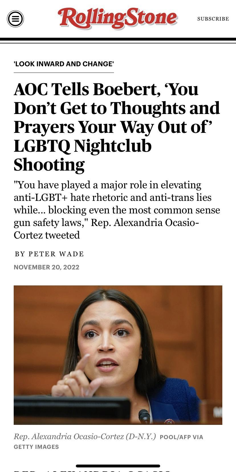 SUBSCRIBE o LOOK INWARD AND CHANGE AOC Tells Boebert You Dont Get to Thoughts and Prayers Your Way Out of LGBTQ Nightclub Shooting You have played a major role in elevating anti LGBT hate rhetoric and anti trans lies while blocking even the most common sense gun safety laws Rep Alexandria Ocasio Cortez tweeted BY PETER WADE NOVEMBER 20 2022 Rep Alexandria Ocasio Cortez D NY POOLAFP ViA GETTY IMAGE