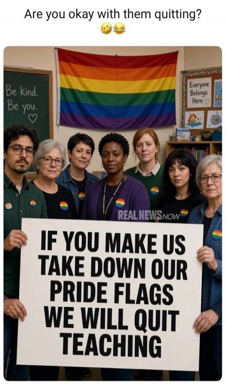 Are you okay with them quitting? Be kind. Be you. Everyone Belongs Here. IF YOU MAKE US TAKE DOWN OUR PRIDE FLAGS WE WILL QUIT TEACHING. REAL NEWS NOW.