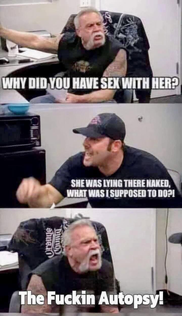 WHY DID YOU HAVE SEX WITH HER? SHE WAS LYING THERE NAKED, WHAT WAS I SUPPOSED TO DO?! THE FUCKIN AUTOPSY!