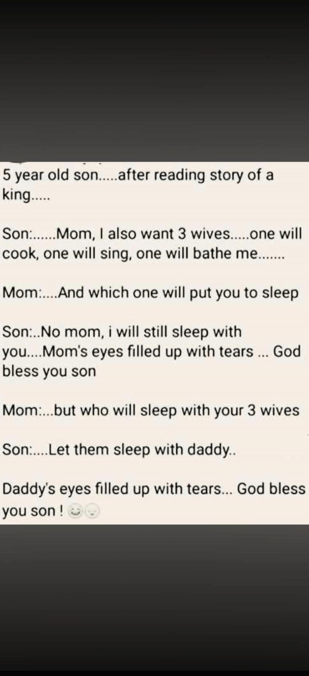 5 year old son......after reading story of a king..... Son:......Mom, I also want 3 wives.....one will cook, one will sing, one will bathe me....... Mom:.....And which one will put you to sleep Son:....No mom, i will still sleep with you....Mom's eyes filled up with tears ... God bless you son Mom:.....but who will sleep with your 3 wives Son:.....