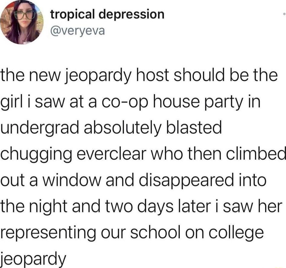 tropical depression veryeva the new jeopardy host should be the girl i saw at a co op house party in undergrad absolutely blasted chugging everclear who then climbec out a window and disappeared into the night and two days later i saw her representing our school on college jeopardy