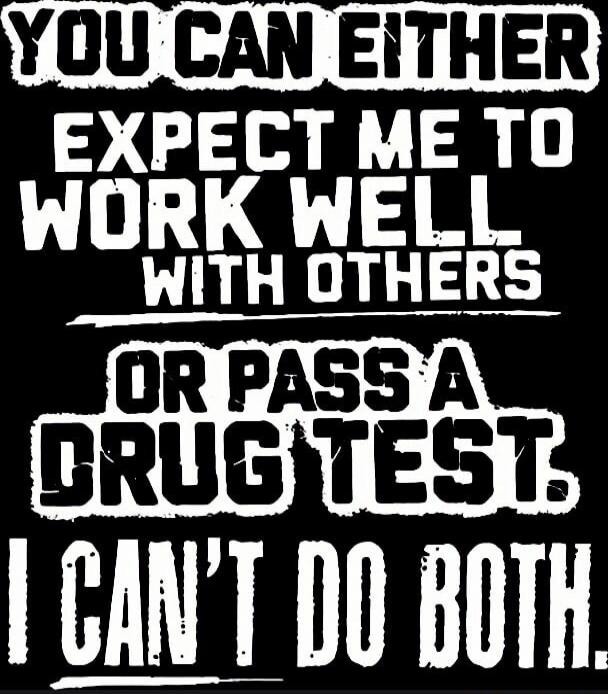 YOU CAN EITHER EXPECT ME TO WORK WELL WITH OTHERS OR PASS A DRUG TEST. I CAN'T DO BOTH.