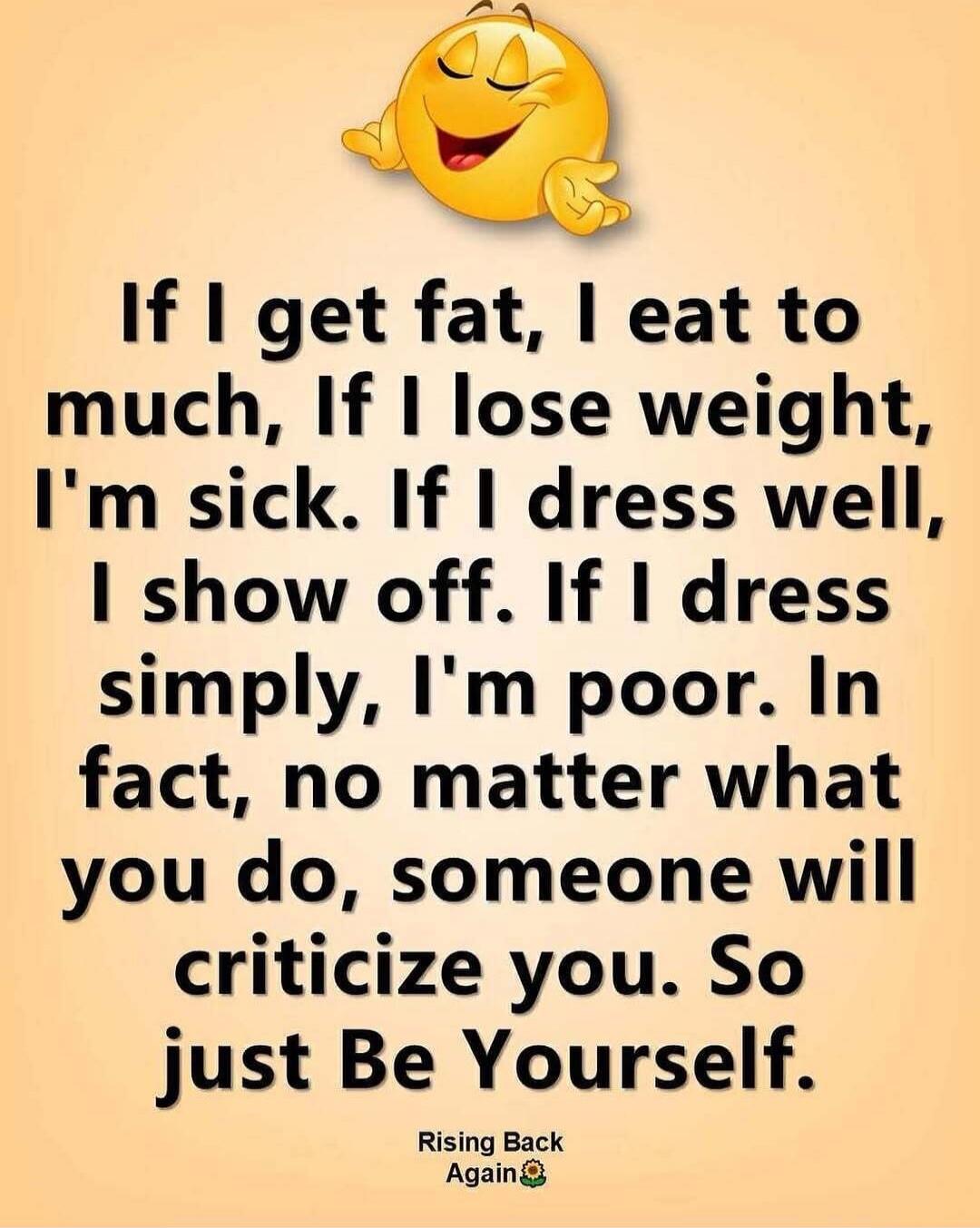 If I get fat, I eat too much. If I lose weight, I'm sick. If I dress well, I show off. If I dress simply, I'm poor. In fact, no matter what you do, someone will criticize you. So just Be Yourself. Rising Back Again