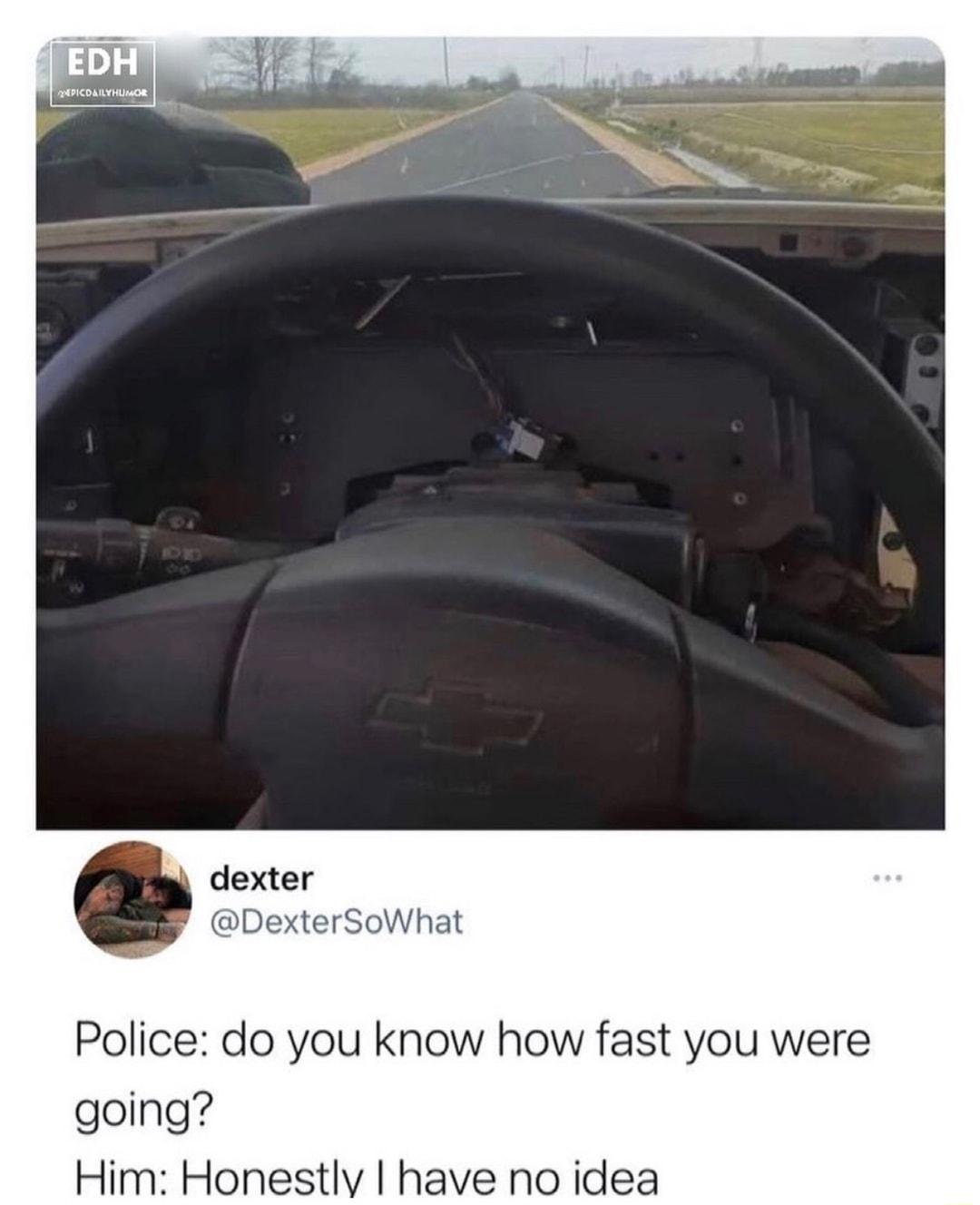 dexter DexterSoWhat Police do you know how fast you were going Him Honestly have no idea