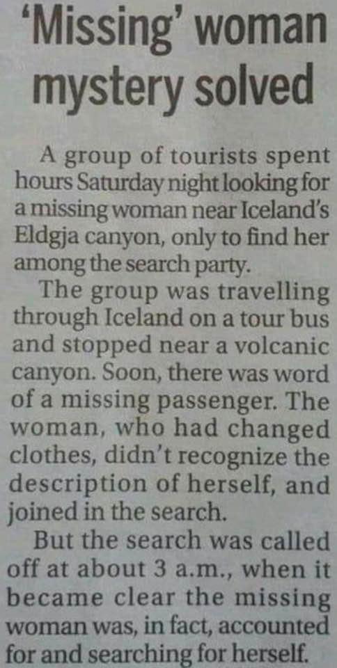 Missing woman mystery solved A group of tourists spent hours Saturday night looking for amissing woman near Icelands Eldgja canyon only to find her among the search party The group was travelling through Iceland on a tour bus and stopped near a volcanic canyon Soon there was word of a missing passenger The woman who had changed clothes didnt recognize the description of herself and joined in the s