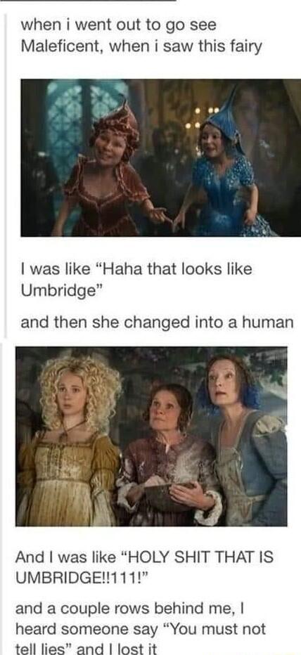 when i went out to go see Maleficent when i saw this fairy was like Haha that looks like Umbridge and then she changed into a human And was like HOLY SHIT THAT IS UMBRIDGE111 and a couple rows behind me heard someone say You must not tell lies and lost it
