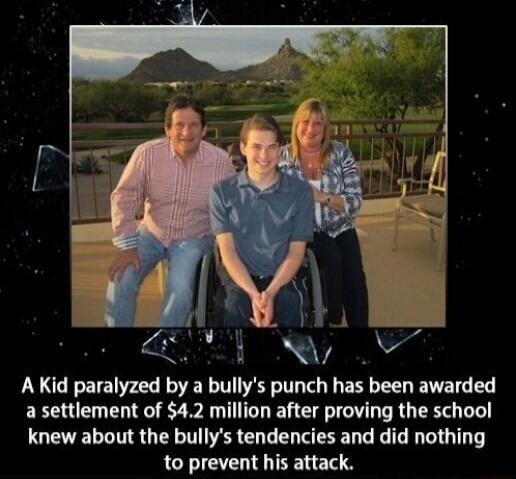 AR aTEl W AKid paralyzed by a bullys punch has been awarded a settlement of 42 million after proving the school knew about the bullys tendencies and did nothing to prevent his attack ceunnyCe