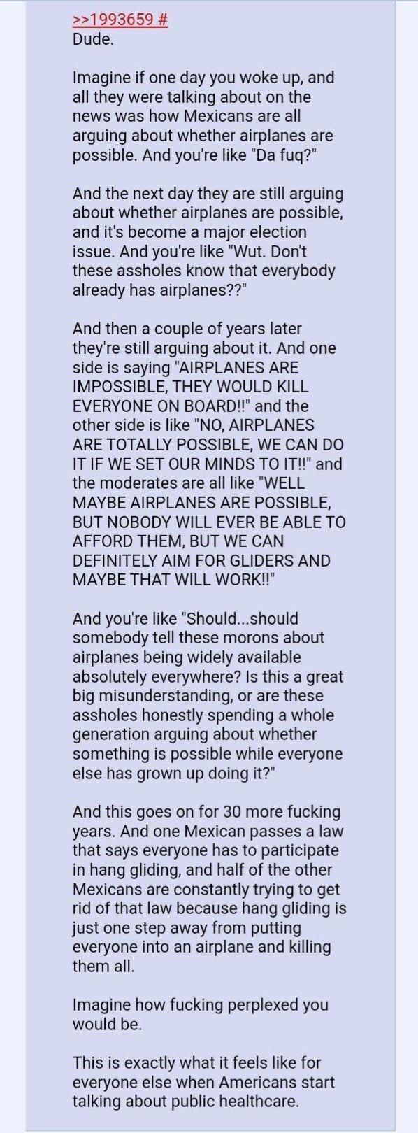 1993659 Dude Imagine if one day you woke up and all they were talking about on the news was how Mexicans are all arguing about whether airplanes are possible And youre like Da fugq And the next day they are still arguing about whether airplanes are possible and its become a major election issue And youre like Wut Dont these assholes know that everybody already has airplanes And then a couple of ye
