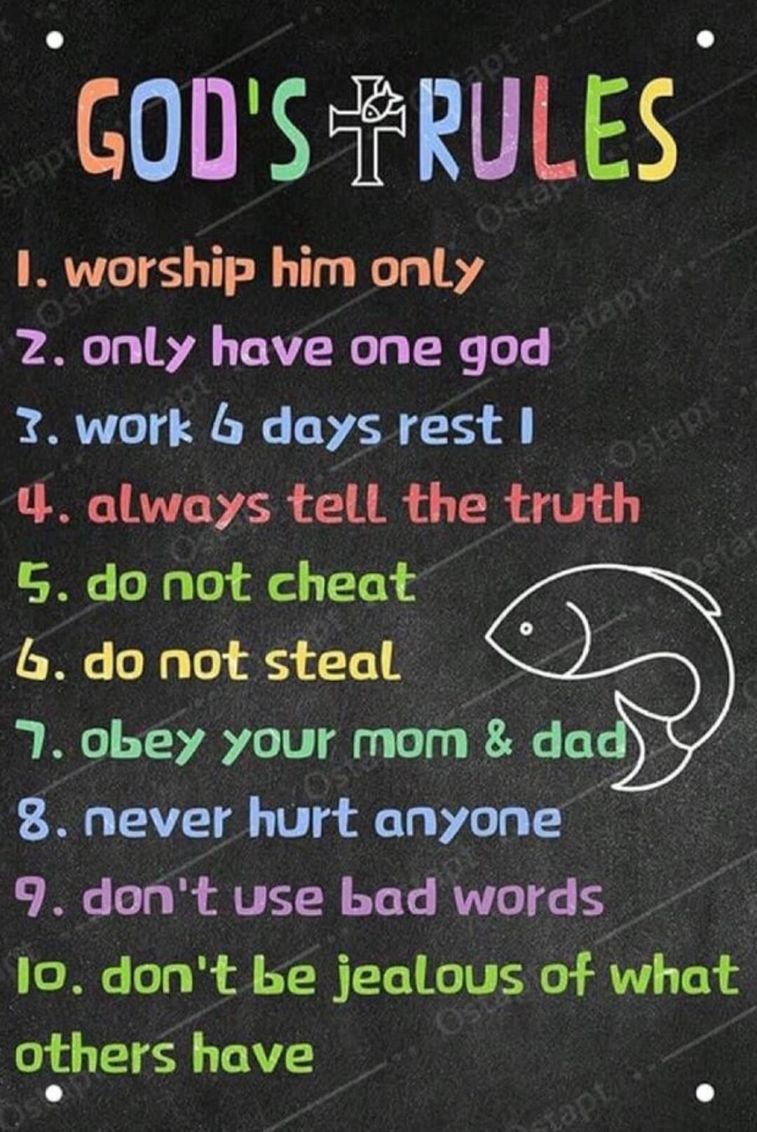 GOD'S RULES
1. worship him only
2. only have one god
3. work 6 days rest I
4. always tell the truth
5. do not cheat
6. do not steal
7. obey your mom & dad
8. never hurt anyone
9. don't use bad words
10. don't be jealous of what others have