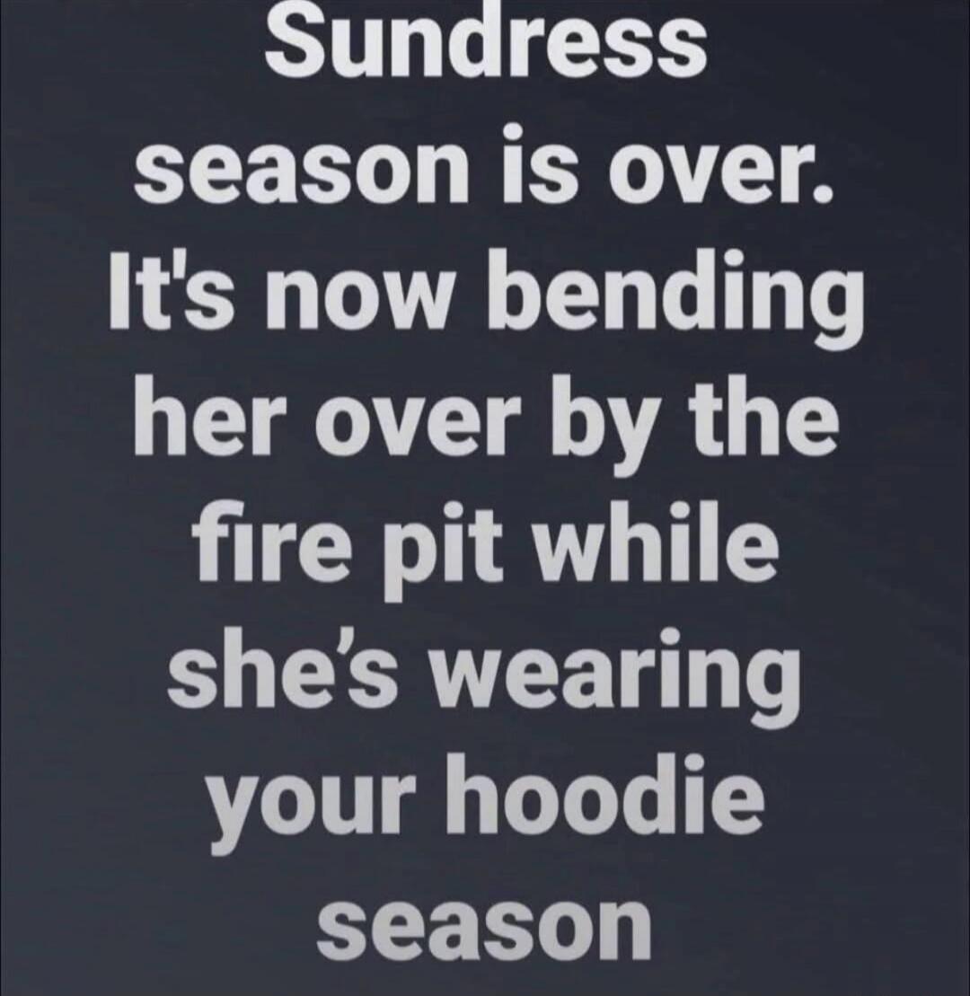 Sundress season is over. It's now bending her over by the fire pit while she's wearing your hoodie season
