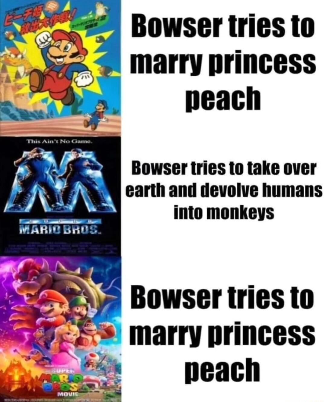 Bowser tries to marry princess peach Bowser tries to take over earth and devolve humans into monkeys Bowser tries to marry princess peach