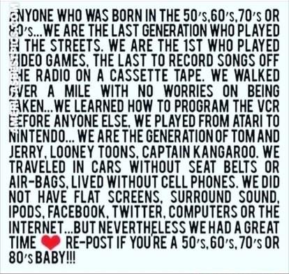 NYONE WHO WAS BORN IN THE 5060570s OR 0sWE ARE THE LAST GENERATION WHO PLAYED 4 THE STREETS WE ARE THE 1ST WHO PLAYED 1DEO GAMES THE LAST T0 RECORD SONGS OFF AE RADIO ON A CASSETTE TAPE WE WALKED GYER A MILE WITH NO WORRIES ON BEING AKENWE LEARNED HOW T0 PROGRAM THE VCR EZFORE ANYONE ELSE WE PLAYED FROM ATARI TO NINTENDO WE ARE THE GENERATION OF TOMAND JERRY LOONEY TOONS CAPTAIN KANGAROO WE TRAVEL