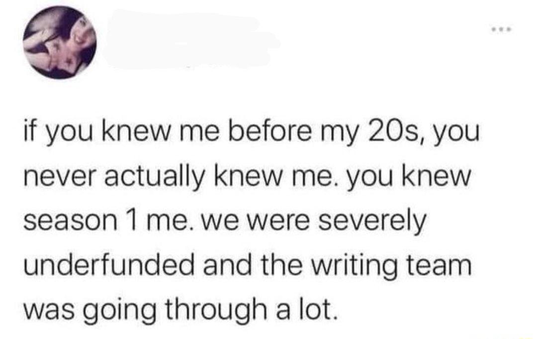 if you knew me before my 20s you never actually knew me you knew season 1 me we were severely underfunded and the writing team was going through a lot