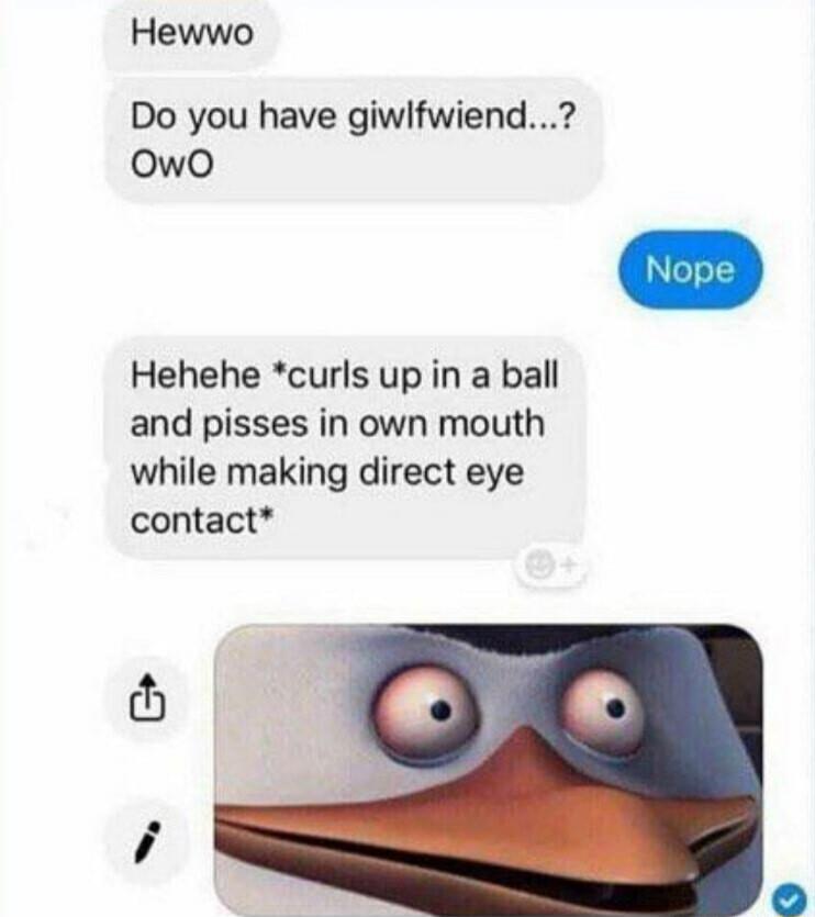 Hewwo Do you have giwlfwiend owo Hehehe curls up in a ball and pisses in own mouth while making direct eye contact
