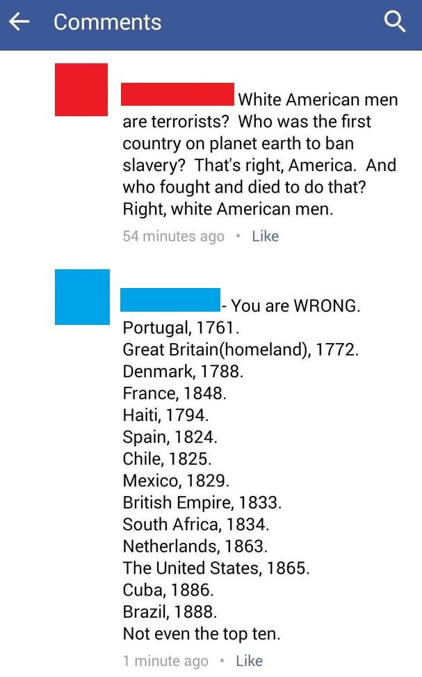 _ White American men are terrorists Who was the first country on planet earth to ban slavery Thats right America And who fought and died to do that Right white American men 54 minutes ago Like _ You are WRONG Portugal 1761 Great Britainhomeland 1772 Denmark 1788 France 1848 Haiti 1794 Spain 1824 Chile 1825 Mexico 1829 British Empire 1833 South Africa 1834 Netherlands 1863 The United States 1865 Cu