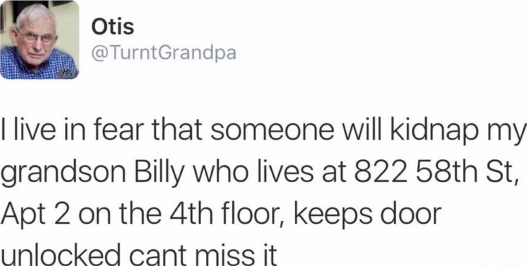 Otis TurntGrandpa live in fear that someone will kidnap my grandson Billy who lives at 822 58th St Apt 2 on the 4th floor keeps door unlocked cant miss it
